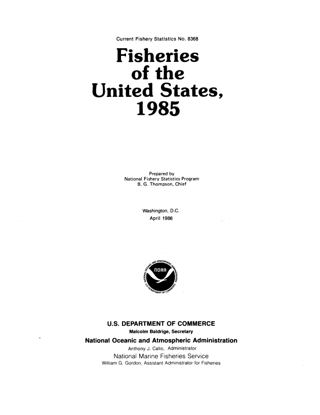 handle is hein.usfed/fishus1985 and id is 1 raw text is: Current Fishery Statistics No. 8368

Fisheries
of the
United States,
1985
Prepared by
National Fishery Statistics Program
B. G. Thompson, Chief
Washington, D.C.
April 1986
U.S. DEPARTMENT OF COMMERCE
Malcolm Baldrige, Secretary
National Oceanic and Atmospheric Administration
Anthony J. Calio, Administrator
National Marine Fisheries Service
William G. Gordon, Assistant Administrator for Fisheries


