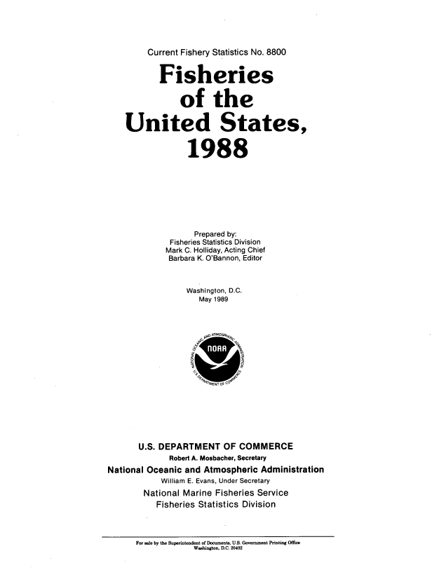 handle is hein.usfed/fishus1988 and id is 1 raw text is: Current Fishery Statistics No. 8800
Fisheries
of the
United States,
1988
Prepared by:
Fisheries Statistics Division
Mark C. Holliday, Acting Chief
Barbara K. O'Bannon, Editor
Washington, D.C.
May 1989
4  \ 0 PATMO Fpi
0          0
U.S. DEPARTMENT OF COMMERCE
Robert A. Mosbacher, Secretary
National Oceanic and Atmospheric Administration
William E. Evans, Under Secretary
National Marine Fisheries Service
Fisheries Statistics Division

For sale by the Superintendent of Documents, U.S. Government Printing Office
Washington, D.C. 20402



