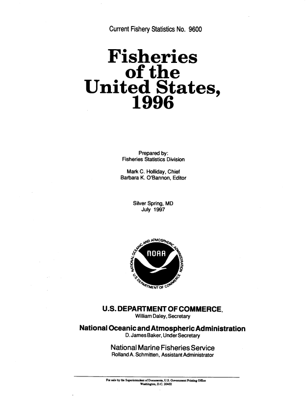 handle is hein.usfed/fishus1996 and id is 1 raw text is: Current Fishery Statistics No. 9600

Fisheries
of the
United States,
1996
Prepared by:
Fisheries Statistics Division
Mark C. Holliday, Chief
Barbara K. O'Bannon, Editor
Silver Spring, MD
July 1997
*  _ gy  TM O s
r   o   i
U.S. DEPARTMENT OF COMMERCE,
William Daley, Secretary
National Oceanic and Atmospheric Administration
D. James Baker, Under Secretary
National Marine Fisheries Service
Rolland A. Schmitten, Assistant Administrator
Far saic by the Supmt td of Documents. US. Goveennant Pcinzing Offime
Washigton. D.C. 20402


