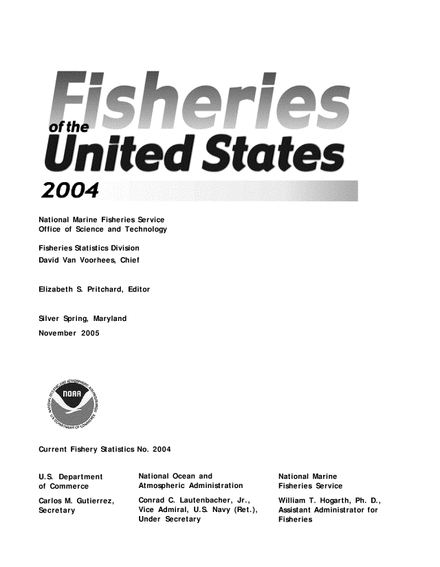 handle is hein.usfed/fishus2004 and id is 1 raw text is: of the
United States
2004
National Marine Fisheries Service
Office of Science and Technology
Fisheries Statistics Division
David Van Voorhees, Chief
Elizabeth S. Pritchard, Editor
Silver Spring, Maryland
November 2005
Current Fishery Statistics No. 2004

U.S. Department
of Commerce
Carlos M. Gutierrez,
Secretary

National Ocean and
Atmospheric Administration
Conrad C. Lautenbacher, Jr.,
Vice Admiral, U.S. Navy (Ret.),
Under Secretary

National Marine
Fisheries Service
William T. Hogarth, Ph. D.,
Assistant Administrator for
Fisheries


