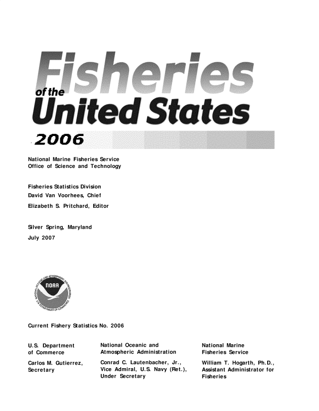 handle is hein.usfed/fishus2006 and id is 1 raw text is: of the
United States
2006
National Marine Fisheries Service
Office of Science and Technology
Fisheries Statistics Division
David Van Voorhees, Chief
Elizabeth S. Pritchard, Editor
Silver Spring, Maryland
July 2007
Current Fishery Statistics No. 2006

U.S. Department
of Commerce
Carlos M. Gutierrez,
Secretary

National Oceanic and
Atmospheric Administration
Conrad C. Lautenbacher, Jr.,
Vice Admiral, U.S. Navy (Ret.),
Under Secretary

National Marine
Fisheries Service
William T. Hogarth, Ph.D.,
Assistant Administrator for
Fisheries


