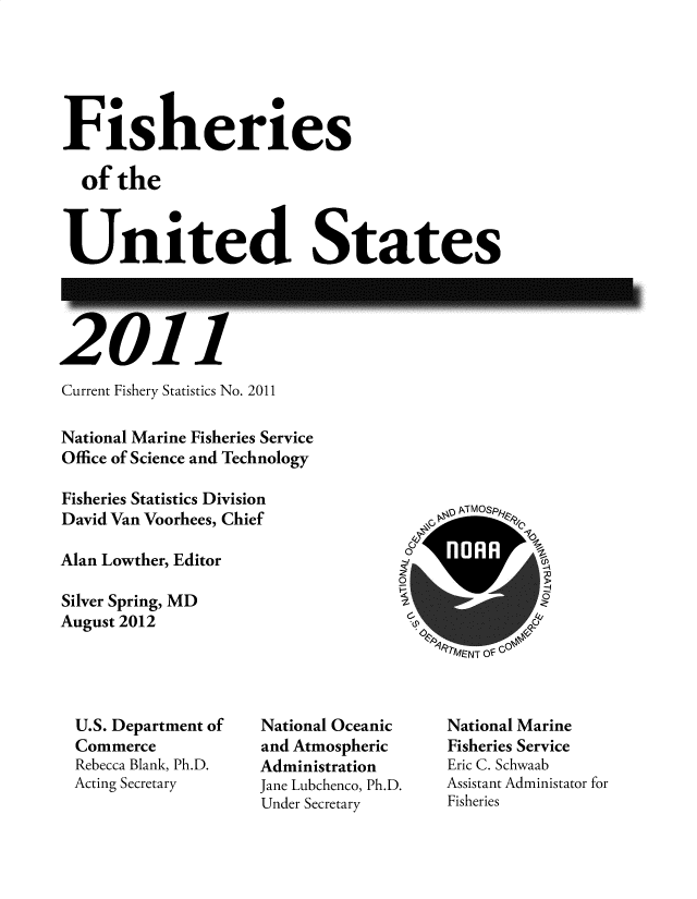 handle is hein.usfed/fishus2011 and id is 1 raw text is: Fisheries
of the
United States

Current Fishery Statistics No. 2011
National Marine Fisheries Service
Office of Science and Technology
Fisheries Statistics Division
David Van Voorhees, Chief
Alan Lowther, Editor
Silver Spring, MD
August 2012

PNd I IVI) yt
9RMENT OF Go

U.S. Department of
Commerce
Rebecca Blank, Ph.D.
Acting Secretary

National Oceanic
and Atmospheric
Administration
Jane Lubchenco, Ph.D.
Under Secretary

National Marine
Fisheries Service
Eric C. Schwaab
Assistant Administator for
Fisheries

zc


