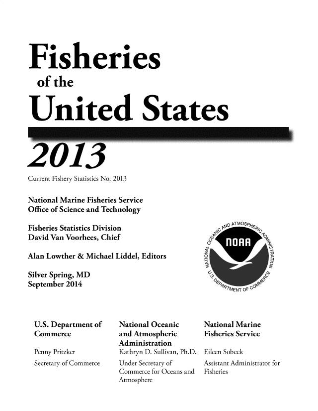 handle is hein.usfed/fishus2013 and id is 1 raw text is: Fisheries
of the
United States

'13

Current Fishery Statistics No. 2013
National Marine Fisheries Service
Office of Science and Technology
Fisheries Statistics Division
David Van Voorhees, Chief
Alan Lowther & Michael Liddel, Editors
Silver Spring, MD
September 2014

U.S. Department of
Commerce
Penny Pritzker
Secretary of Commerce

National Oceanic
and Atmospheric
Administration
Kathryn D. Sullivan, Ph.D.
Under Secretary of
Commerce for Oceans and
Atmosphere

National Marine
Fisheries Service
Eileen Sobeck
Assistant Administrator for
Fisheries

zc



