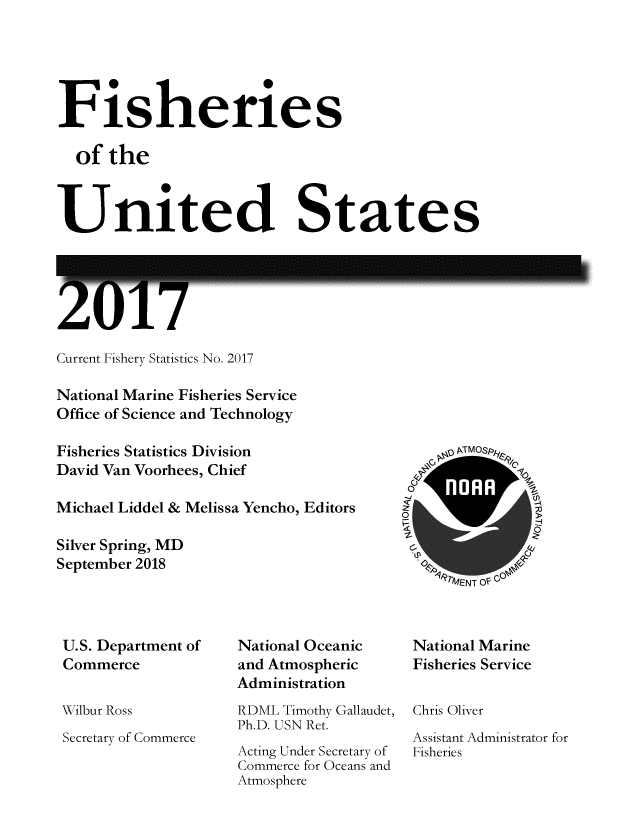 handle is hein.usfed/fishus2017 and id is 1 raw text is: Fisheries
of the
United States

ZUT/

Current Fishery Statistics No. 2017
National Marine Fisheries Service
Office of Science and Technology
Fisheries Statistics Division
David Van Voorhees, Chief
Michael Liddel & Melissa Yencho, Editors
Silver Spring, MD
September 2018

,7MENT 0VfC

U.S. Department of
Commerce
Wilbur Ross
Secretary of Commerce

National Oceanic
and Atmospheric
Administration
RDML Timothy Gallaudet,
Ph.D. USN Ret.
Acting Under Secretary of
Commerce for Oceans and
Atmosphere

National Marine
Fisheries Service
Chris Oliver
Assistant Administrator for
Fisheries


