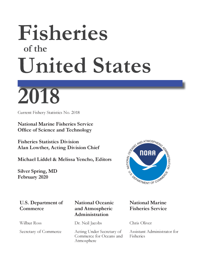 handle is hein.usfed/fishus2018 and id is 1 raw text is: Fisheries
of the
United States

U

Gj U C

Current Fishery Statistics No. 2018
National Marine Fisheries Service
Office of Science and Technology
Fisheries Statistics Division
Alan Lowther, Acting Division Chief
Michael Liddel & Melissa Yencho, Editors
Silver Spring, MD
February 2020

`  p  jMOsp ly
OVA
A7MENT OF GOeC

U.S. Department of
Commerce

Wilbur Ross

Secretary of Commerce

National Oceanic
and Atmospheric
Administration

Dr. Neil Jacobs

Acting Under Secretary of
Commerce for Oceans and
Atmosphere

National Marine
Fisheries Service
Chris Oliver
Assistant Administrator for
Fisheries


