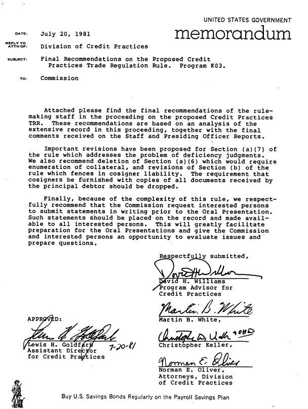 handle is hein.usfed/fnrcpcp0001 and id is 1 raw text is: 



DATE:  July 20, 1981


        UNITED STATES GOVERNMENT

memorandum


Division of Credit Practices


SUEJECT: Final Recommendations on the Proposed Credit
           Practices Trade Regulation Rule.  Program K03.

   TO:   Commission




         Attached please  find the final recommendations of the rule-
     making staff  in the proceeding on the proposed Credit Practices
     TRR.  These recommendations are based on an  analysis of the
     extensive record  in this proceeding, together with the final
     comments  received on the Staff and Presiding Officer Reports.

          Important revisions have been proposed for Section (a)(7) of
     the rule which addresses  the problem of deficiency judgments.
     We also recommend deletion of Section  (a)(6) which would require
     enumeration of collateral, and revisions of  Section (b) of the
     rule which fences in cosigner liability.  The  requirement that
     cosigners be furnished with copies of all documents  received by
     the principal debtor should be dropped.

         Finally, because of the complexity of  this rule, we respect-
     fully recommend that the Commission request  interested persons
     to submit statements in writing prior to  the Oral Presentation.
     Such statements should be placed on the record and made  avail-
     able to all interested persons.  This will greatly  facilitate
     preparation for the Oral Presentations and give  the Commission
     and  interested persons an opportunity to evaluate issues and
     prepare questions.

                                       Respectfu ly submitted,



                                         vit H. Williams
                                     /Program  Advisor for
                                       Credit Practices


Martin B. White,



Christopher Keller,


Norman E. Oliver,
Attorneys, Division
of Credit Practices


Buy U.S. Savings Bonds Regularly on the Payroll Savings Plan


REPLY TO
ATTN OF:


A P PR D:



ewis  H. Goldf r
Assistant Dire  cr
for credit Pra tices


