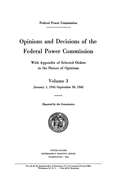 handle is hein.usfed/fpowco0003 and id is 1 raw text is: Federal Power Commission
Opinions and Decisions of the
Federal Power Commission
With Appendix of Selected Orders
in the Nature of Opinions
Volume 3
January 1. 1942-September 30, 1943
* Reported by the Commission

UNITED STATES
GOVERNMENT PRINTING OFFICE
WASHINGTON : 1944
For sale by the Superintendent of Documents, U. S. Govcerment Printing Office
Washington 25. D. C. - Price $2.25 (Buckram)


