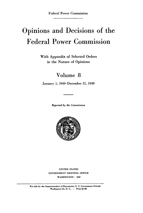 handle is hein.usfed/fpowco0008 and id is 1 raw text is: Federal Power Commission
Opinions and Decisions of the
Federal Power Commission
With Appendix of Selected Orders
in the Nature of Opinions
Volume 8
January 1, 1949-December 31, 1949
Reported by the Commission

UNITED STATES
GOVERNMENT PRINTING OFFICE
WASHINGTON: 1952

For sale by the Superintendent of Documents, U. S. Government Printiw'
Washington 25, D. C. - Price $4.00


