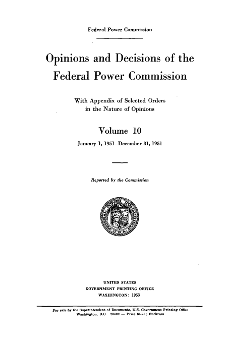 handle is hein.usfed/fpowco0010 and id is 1 raw text is: Federal Power Commission

Opinions and Decisions of the
Federal Power Commission
With Appendix of Selected Orders
in the Nature of Opinions
Volume 10
January 1, 1951-December 31, 1951
Reported by the Commission

UNITED STATES
GOVERNMENT PRINTING OFFICE
WASHINGTON: 1953

For sale by the Superintendent of Documents, U.S. Government Printing Office
Washington, D.C. 20402 - Price $5.75; Buckram


