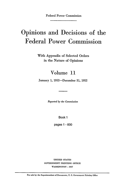 handle is hein.usfed/fpowco0011 and id is 1 raw text is: Federal Power Commission
Opinions and Decisions of the
Federal Power Commission
With Appendix of Selected Orders
in the Nature of Opinions
Volume 11
January 1, 1952-December 31, 1952
Reported by the Commission
Book 1
pages 1 - 830

UNITED STATES
GOVERNMENT PRINTING OFFICE
WASHINGTON : 1957

For sale by the Superintendent of Documents, U. S. Government Printing Office


