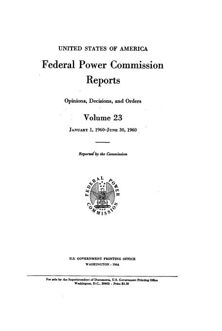 handle is hein.usfed/fpowco0023 and id is 1 raw text is: UNITED STATES OF AMERICA
Federal Power Commission
Reports
Opinions, Decisions, and Orders
Volume 23
JANUARY 1, 1960-JUNE 30, 1960
Repormed'by the Commission
U.S. GOVERNMENT PRINTING OFFICE
WASHINGTON: 1964
For sale by the Superintendent of Documents, U.S. Govern ent Printing Office
Washington, D.C.. 20402 - Price $3.50


