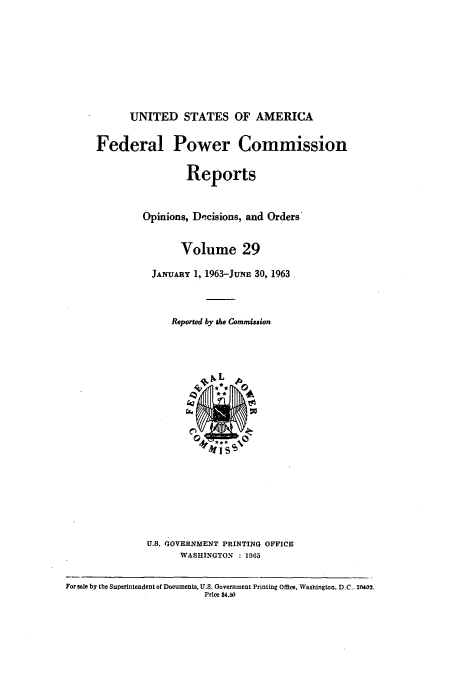 handle is hein.usfed/fpowco0029 and id is 1 raw text is: UNITED STATES OF AMERICA
Federal Power Commission
Reports
Opinions, De-cisions, and Orders
Volume 29
JANUARY 1, 1963-JuNE 30, 1963
Reported by the Commission

U.S. GOVERNMENT PRINTING OFFICE
WASHINGTON : 1965

For sale by the Superintendent of Documents, U.S. Government Printing Office, Washington, D.C  2r402.
Price $4.50


