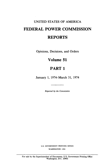 handle is hein.usfed/fpowco0051 and id is 1 raw text is: UNITED STATES OF AMERICA
FEDERAL POWER COMMISSION
REPORTS
Opinions, Decisions, and Orders
Volume 51
PART 1
January 1, 1974-March 31, 1974
Reported by the Commission
U.S. GOVERNMENT PRINTING OFFICE
WASHINGTON: 1981
For sale by the Superintendent of Documents, U.S. Government Printing Office
Washington, D.C. 20402


