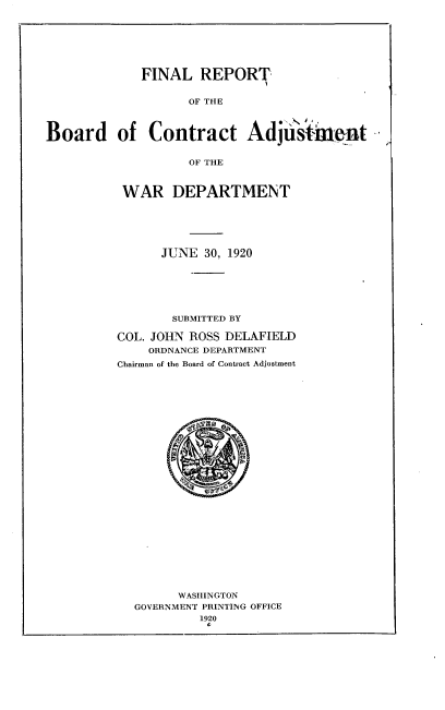 handle is hein.usfed/frbcawd0001 and id is 1 raw text is: 







FINAL   REPORT


OF THE


Board of Contract Adjii'sment


                   OF THE



          WAR DEPARTMENT






                JUNE 30, 1920







                SUBMITTED BY

          COL. JOHN ROSS DELAFIELD
              ORDNANCE DEPARTMENT
          Chairman of the Board of Contract Adjustment



























                  WASHINGTON
            GOVERNMENT PRINTING OFFICE
                     1920
                     C


I


r



