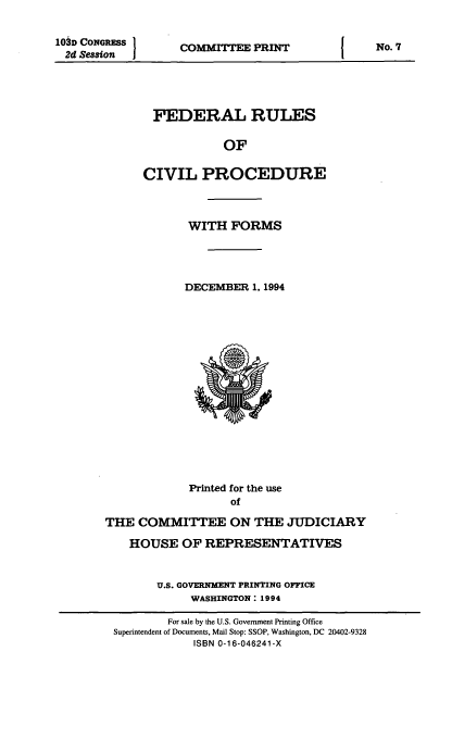 handle is hein.usfed/frucipf1994 and id is 1 raw text is: 10D CONGRESS
2d Session   I

COMMITTEE PRINT

FEDERAL RULES
OF
CIVIL PROCEDURE
WITH FORMS
DECEMBER 1, 1994

Printed for the use
of
THE COMMITTEE ON THE JUDICIARY
HOUSE OF REPRESENTATIVES
U.S. GOVERNMENT PRINTING OFFICE
WASHINGTON: 1994
For sale by the U.S. Government Printing Office
Superintendent of Documents, Mail Stop: SSOP, Washington, DC 20402-9328
ISBN 0-16-046241-X

No. 7


