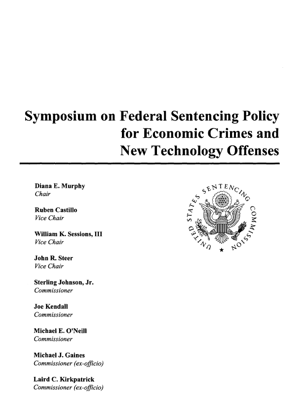 handle is hein.usfed/fspecnt0001 and id is 1 raw text is: Symposium on Federal Sentencing Policy
for Economic Crimes and
New Technology Offenses
Diana E. Murphy                                      TEI
Chair                                                        'Q
Ruben Castillo
Vice Chair
William K. Sessions, III
Vice Chair                                    e 4A
John R. Steer
Vice Chair
Sterling Johnson, Jr.
Commissioner
Joe Kendall
Commissioner
Michael E. O'Neill
Commissioner
Michael J. Gaines
Commissioner (ex-officio)
Laird C. Kirkpatrick
Commissioner (ex-officio)


