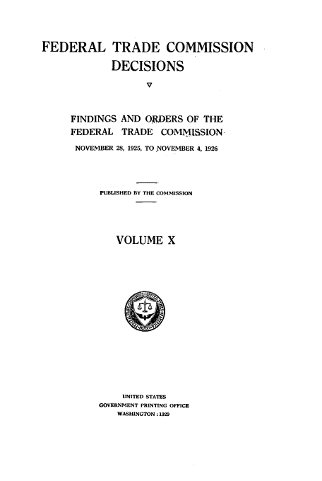 handle is hein.usfed/ftcdec0010 and id is 1 raw text is: FEDERAL TRADE COMMISSION
DECISIONS
V
FINDINGS AND OJDERS OF THE
FEDERAL TRADE COMMISSION-
NOVEMBER 28, 1925, TO NOVEMBER 4, 1926

PUBLISHED BY THE COMMISSION
VOLUME X

UNITED STATES
GOVERNMENT PRINTING OFFICE
WASHINGTON: 1929


