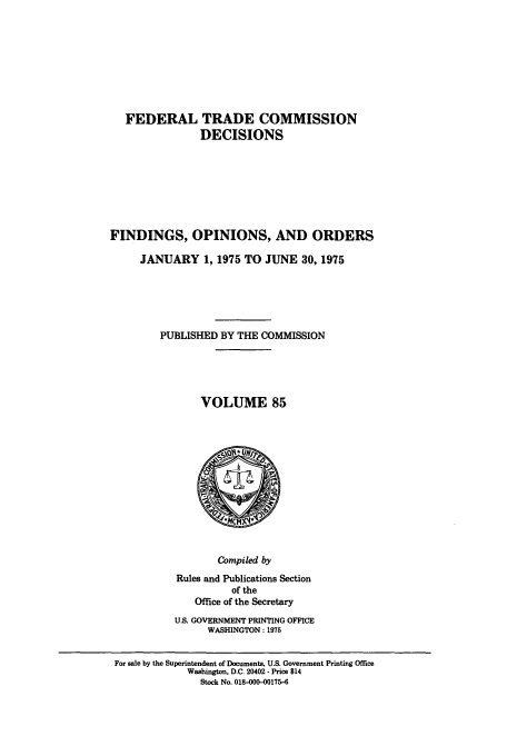handle is hein.usfed/ftcdec0085 and id is 1 raw text is: FEDERAL TRADE COMMISSION
DECISIONS
FINDINGS, OPINIONS, AND ORDERS
JANUARY 1, 1975 TO JUNE 30, 1975
PUBLISHED BY THE COMMISSION
VOLUME 85

Compiled by
Rules and Publications Section
of the
Office of the Secretary
U.S. GOVERNMENT PRINTING OFFICE
WASHINGTON : 1975

For sale by the Superintendent of Documents, U.S. Government Printing Office
Washington, D.C. 20402 - Price $14
Stock No. 018-000-00175-6


