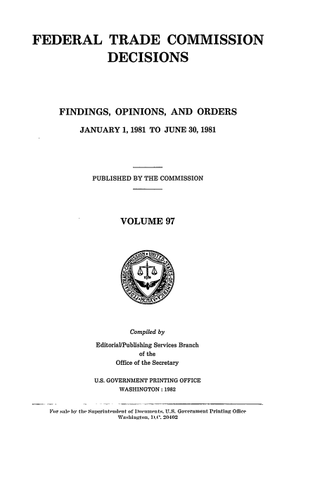 handle is hein.usfed/ftcdec0097 and id is 1 raw text is: FEDERAL TRADE COMMISSION
DECISIONS
FINDINGS, OPINIONS, AND ORDERS
JANUARY 1, 1981 TO JUNE 30, 1981
PUBLISHED BY THE COMMISSION
VOLUME 97

Compiled by
Editorial/Publishing Services Branch
of the
Office of the Secretary
U.S. GOVERNMENT PRINTING OFFICE
WASHINGTON: 1982
For .,ale by the Superitenideiit of Documeiits. U.S. Goverinment Printing Office
Washingtoi. ).(V. 20402


