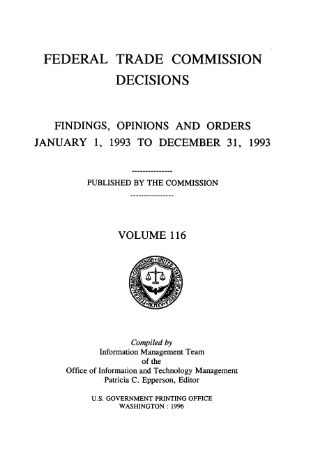handle is hein.usfed/ftcdec0116 and id is 1 raw text is: FEDERAL TRADE COMMISSION
DECISIONS
FINDINGS, OPINIONS AND ORDERS
JANUARY 1, 1993 TO DECEMBER 31, 1993
PUBLISHED BY THE COMMISSION
VOLUME 116

Compiled by
Information Management Team
of the
Office of Information and Technology Management
.Patricia C. Epperson, Editor
U.S. GOVERNMENT PRINTING OFFICE
WASHINGTON : 1996


