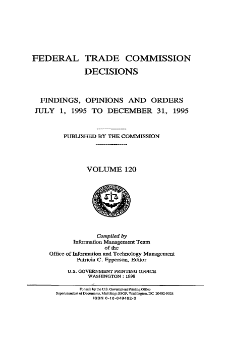 handle is hein.usfed/ftcdec0120 and id is 1 raw text is: FEDERAL TRADE COMMISSION
DECISIONS
FINDINGS, OPINIONS AND ORDERS
JULY 1, 1995 TO DECEMBER 31, 1995
PUBLISHED BY THE COMMISSION
VOLUME 120

Compiled by
Information Management Team
of the
Office of Information and Technology Management
Patricia C. Epperson, Editor
U.S. GOVERNMENT PRINTING OFFICE
WASHINGTON: 1998

For sale by the U.S. Government P'intig Offi=
Superintendent of Documents, Mail Stop: S SOP. Vashington, DC 20402-9328
ISBN 0-16-049492-3


