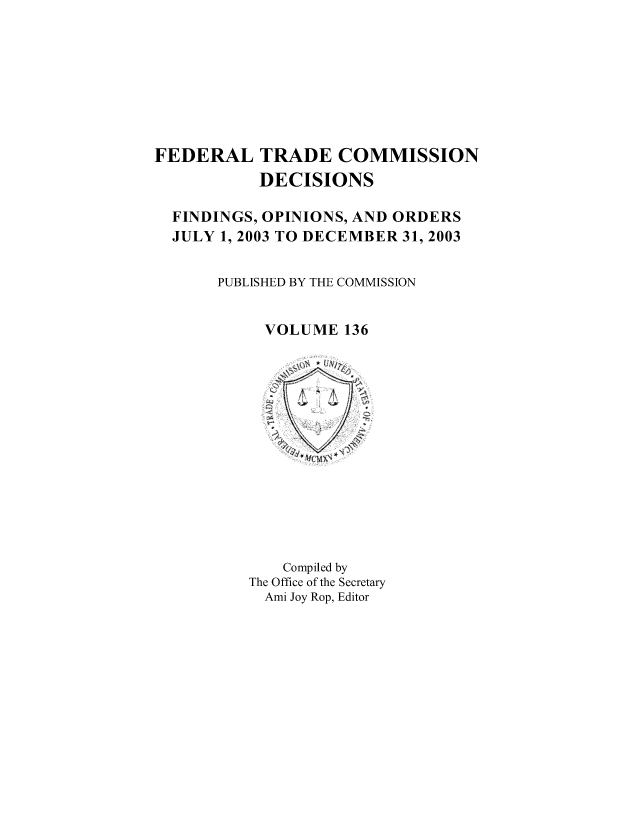 handle is hein.usfed/ftcdec0136 and id is 1 raw text is: FEDERAL TRADE COMMISSION
DECISIONS
FINDINGS, OPINIONS, AND ORDERS
JULY 1, 2003 TO DECEMBER 31, 2003
PUBLISHED BY THE COMMISSION
VOLUME 136

Compiled by
The Office of the Secretary
Ami Joy Rop, Editor


