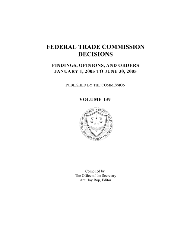 handle is hein.usfed/ftcdec0139 and id is 1 raw text is: FEDERAL TRADE COMMISSION
DECISIONS
FINDINGS, OPINIONS, AND ORDERS
JANUARY 1, 2005 TO JUNE 30, 2005
PUBLISHED BY THE COMMISSION
VOLUME 139

Compiled by
The Office of the Secretary
Ami Joy Rop, Editor


