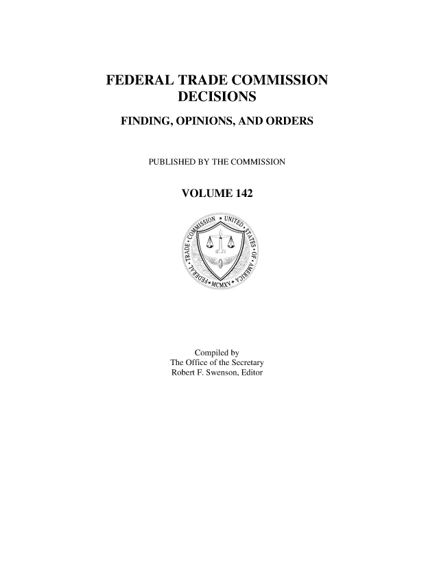handle is hein.usfed/ftcdec0142 and id is 1 raw text is: 





FEDERAL


TRADE COMMISSION
DECISIONS


FINDING, OPINIONS, AND ORDERS


    PUBLISHED BY THE COMMISSION


          VOLUME 142


    Compiled by
The Office of the Secretary
Robert F. Swenson, Editor


