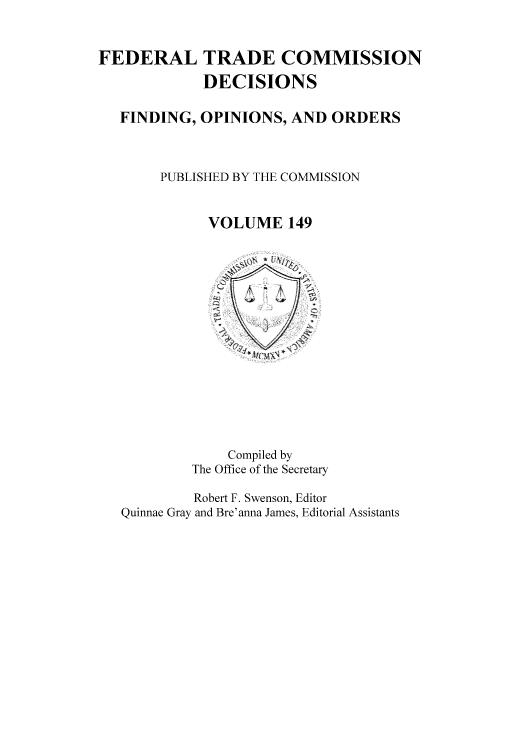 handle is hein.usfed/ftcdec0149 and id is 1 raw text is: FEDERAL TRADE COMMISSION
DECISIONS
FINDING, OPINIONS, AND ORDERS
PUBLISHED BY THE COMMISSION
VOLUME 149
Compiled by
The Office of the Secretary
Robert F. Swenson, Editor
Quinnae Gray and Bre'anna James, Editorial Assistants


