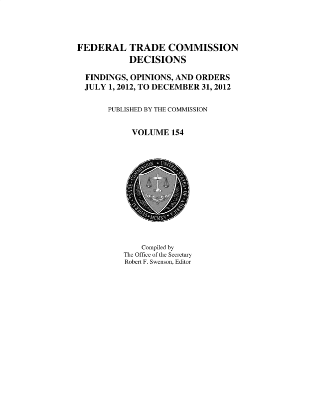 handle is hein.usfed/ftcdec0154 and id is 1 raw text is: 




FEDERAL TRADE COMMISSION
           DECISIONS

  FINDINGS, OPINIONS, AND ORDERS
  JULY 1, 2012, TO DECEMBER 31, 2012

       PUBLISHED BY THE COMMISSION


            VOLUME  154


    Compiled by
The Office of the Secretary
Robert F. Swenson, Editor


