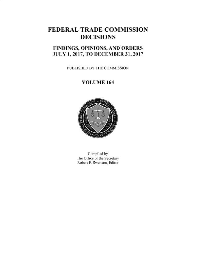 handle is hein.usfed/ftcdec0164 and id is 1 raw text is: 




FEDERAL TRADE COMMISSION
           DECISIONS

  FINDINGS, OPINIONS, AND ORDERS
  JULY 1, 2017, TO DECEMBER 31, 2017

       PUBLISHED BY TE COMMISSION


            VOLUME 164


    Compiled by
The Office of the Secretary
Robert F. Swenson, Editor


