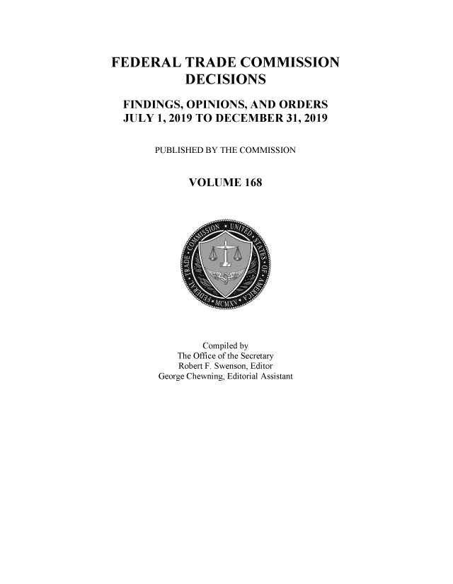 handle is hein.usfed/ftcdec0168 and id is 1 raw text is: FEDERAL TRADE COMMISSION
DECISIONS
FINDINGS, OPINIONS, AND ORDERS
JULY 1, 2019 TO DECEMBER 31, 2019
PUBLISHED BY THE COMMISSION
VOLUME 168

Compiled by
The Office of the Secretary
Robert F. Swenson, Editor
George Chewning, Editorial Assistant


