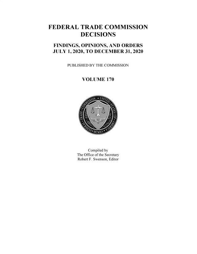 handle is hein.usfed/ftcdec0170 and id is 1 raw text is: FEDERAL TRADE COMMISSION
DECISIONS
FINDINGS, OPINIONS, AND ORDERS
JULY 1, 2020, TO DECEMBER 31, 2020
PUBLISHED BY THE COMMISSION
VOLUME 170

Compiled by
The Office of the Secretary
Robert F. Swenson, Editor


