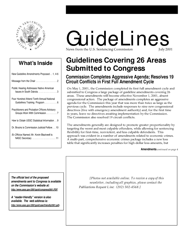 handle is hein.usfed/gdlusc2001 and id is 1 raw text is: 












                                    QiideLines
               0  *News from the U.S. Sentencing Commission                                      July 2001




     What's Inside                  Guidelines Covering 26 Areas

                                    Submitted to Congress
New Guideline Amendments Proposed .. 1, 4-6  Commission Completes Aggressive Agenda; Resolves 19

Message from the Chair .............. 2  Circuit Conflicts in First Full Amendment Cycle

Public Hearing Addresses Native American  On May 1, 2001, the Commission completed its first full amendment cycle and
  Issues in South Dakota ............3  submitted to Congress a large package of guideline amendments covering 26
                                     areas. These amendments will become effective November 1, 2001, absent
Four Hundred Attend Tenth Annual National  congressional action. The package of amendments completes an aggressive
  Guidelines Training Program ........6  agenda for the Commission this year that was more than twice as large as the
                                     previous cycle. The amendments include responses to nine new congressional
Practitioners and Probation Officers Advisory  directives (five with emergency amendment authority) and, for the first time
  Groups Work With Commission .......7  in years, leave no directives awaiting implementation by the Commission.
                                     The Commission also resolved 19 circuit conflicts.
How to Obtain USSC Statistical Information . .9
                                     The amendments generally are designed to promote greater proportionality by
Dr. Brooks is Commission Judicial Fellow. 10  targeting the worst and most culpable offenders, while allowing for sentencing
                                     flexibility for first-time, nonviolent, and less culpable defendants. This
Ex Officios Named; Mr. Kevin Blackwell is  approach was evident in a number of amendments related to economic crimes.
  NASC Secretary.................... A multi-part, comprehensive economic crimes package includes a new loss
                                     table that significantly increases penalties for high-dollar loss amounts, but

                                                                                      Amendments continued on page 4


The official text of the proposed
amendments sent to Congress is available
on the Commission's website at:
http://www.ussc.-gov/2OO quid/conqress200l.PDF.

A reader-friendly version is also
available. The web address is:
http://www.ussc.-qov/2OOlquidluserfriendly2OOl.pdf.


       [Photos not available online. To receive a copy of this
       newsletter, including all graphics, please contact the
Publications Request L ine: (202) 502-4568.]


