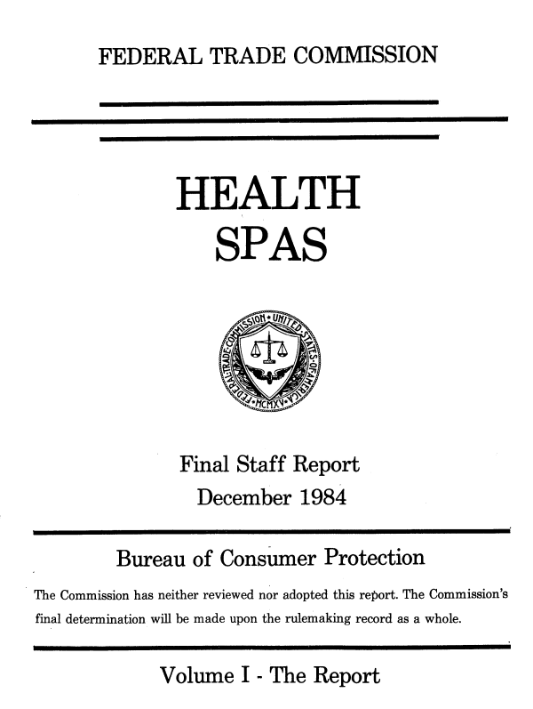 handle is hein.usfed/hlthspsf0001 and id is 1 raw text is: 
       FEDERAL TRADE COMMISSION





              HEALTH

                   SPAS







               Final Staff Report
                 December  1984

        Bureau  of Consumer   Protection
The Commission has neither reviewed nor adopted this report. The Commission's
final determination will be made upon the rulemaking record as a whole.

             Volume  I - The Report


