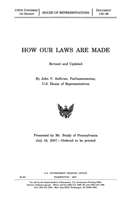 handle is hein.usfed/hourla0002 and id is 1 raw text is: 110TH CONGRESS I                           I DOCUMENT
1st Session  j HOUSE OF REPRESENTATIVES 1   110-49

HOW OUR LAWS ARE MADE
Revised and Updated
By John V. Sullivan, Parliamentarian,
U.S. House of Representatives

Presented by Mr. Brady of Pennsylvania
July 24, 2007.-Ordered to be printed
U.S. GOVERNMENT PRINTING OFFICE
36-931                           WASHINGTON :2007
For sale by the Superintendent of Documents, U.S. Government Printing Office
Internet: bookstore.gpo.gov Phone: toll free (866) 512-1800; DC area (202) 512-1800
Fax: (202) 512-2250 Mail: Stop SSOP, Washington, DC 20402-0001


