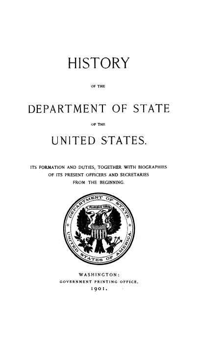 handle is hein.usfed/hstdos0001 and id is 1 raw text is: HISTORY
OF THE
DEPARTMENT OF STATE
OF THE
UNITED STATES.
ITS FORMATION AND DUTIES, TOGETHER WITH BIOGRAPHIES
OF ITS PRESENT OFFICERS AND SECRETARIES
FROM THE BEGINNING.

WASHINGTON:
GOVERNMENT PRINTING OFFICE.
1901.


