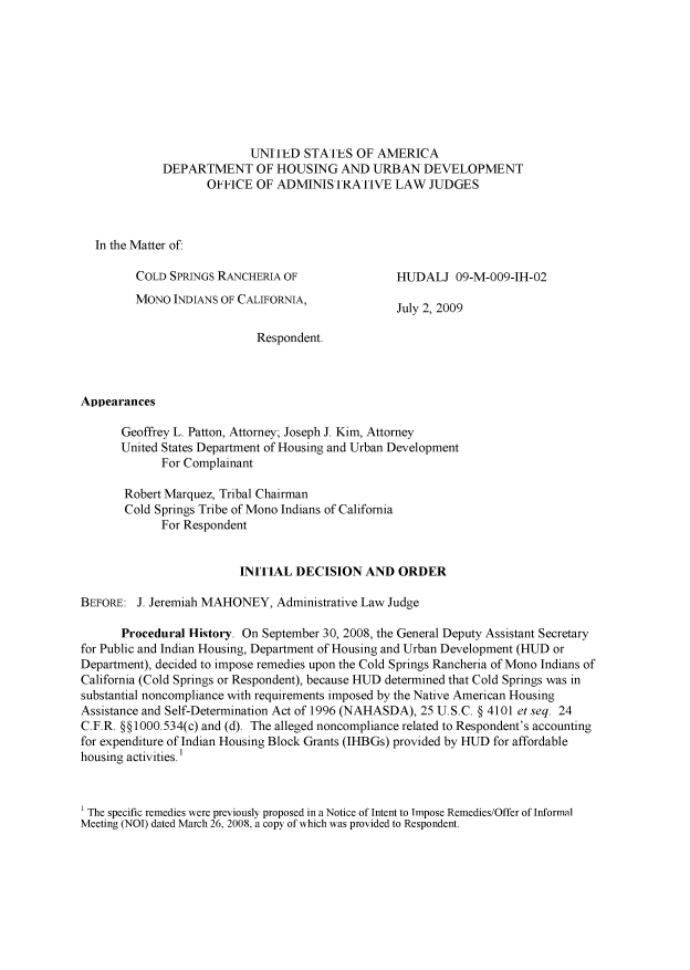 handle is hein.usfed/huddec0002 and id is 1 raw text is: 









                          UNITED   STATES  OF AMERICA
             DEPARTMENT OF HOUSING AND URBAN DEVELOPMENT
                    OFFICE OF  ADMINISTRATIVE LAW JUDGES



  In the Matter of:

         COLD SPRINGS RANCHERIA OF               HUDALJ   09-M-009-IH-02
         MONO INDIANS OF CALIFORNIA
                                      ' July 2, 2009

                           Respondent.



Appearances

      Geoffrey L. Patton, Attorney; Joseph J. Kim, Attorney
      United States Department of Housing and Urban Development
             For Complainant

       Robert Marquez, Tribal Chairman
       Cold Springs Tribe of Mono Indians of California
             For Respondent


                         INITIAL DECISION   AND  ORDER

BEFORE:  J. Jeremiah MAHONEY, Administrative Law Judge

      Procedural History. On September 30, 2008, the General Deputy Assistant Secretary
for Public and Indian Housing, Department of Housing and Urban Development (HUD or
Department), decided to impose remedies upon the Cold Springs Rancheria of Mono Indians of
California (Cold Springs or Respondent), because HUD determined that Cold Springs was in
substantial noncompliance with requirements imposed by the Native American Housing
Assistance and Self-Determination Act of 1996 (NAHASDA), 25 U.S.C. § 4101 et seq. 24
C.F.R. §§1000.534(c) and (d). The alleged noncompliance related to Respondent's accounting
for expenditure of Indian Housing Block Grants (IHBGs) provided by HUD for affordable
housing activities.



1 The specific remedies were previously proposed in a Notice of Intent to Impose Remedies/Offer of Informal
Meeting (NOI) dated March 26, 2008, a copy of which was provided to Respondent.



