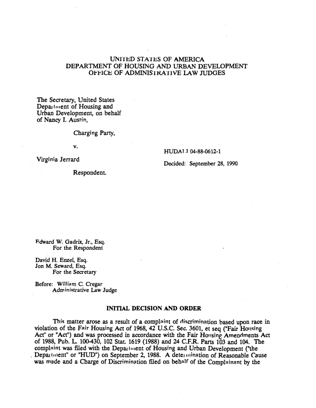 handle is hein.usfed/huddec0007 and id is 1 raw text is: 






                        UNITED   STATES  OF AMERICA
          DEPARTMENT OF HOUSING AND URBAN DEVELOPMENT
                 OFFICE  OF  ADMINISTcAiVE LAW JUDGES



 The Secretary, United States
 Depai lment of Housing and
 Urban Development, on behalf
 of Nancy I. Austin,

             Charging Party,

             V.
                                         HUDAT  1 04-88-0612-1
 Virginia Jerrard                        Decided: September 28, 1990
            Respondent.









ldward W. Gadrix, Jr., Esq.
      For the Respondent

David H. Enzel, Esq.
Jon M. Seward, Esq.
      For the Secretary

Before: William C. Cregar
      Administrative Law Judge

                       INITIAL DECISION  AND  ORDER

      This matter arose as a result of a complaint of discrimination based upon race in
violation of the Fair Housing Act of 1968, 42 U.S.C. Sec. 3601, et seq (Fair Housing
Act or Act) and was processed in accordance with the Fair Housing Amendments Act
of 1988, Pub. L. 100-430, 102 Stat. 1619 (1988) and 24 C.F.R. Parts 103 and 104. The
complaint was filed with the Depaitment of Housing and Urban Development (the
Depar trient or HUD) on September 2, 1988. A deteiinination of Reasonable Cause
was made and a Charge of Discrimination filed on behalf of the Complainant by the


