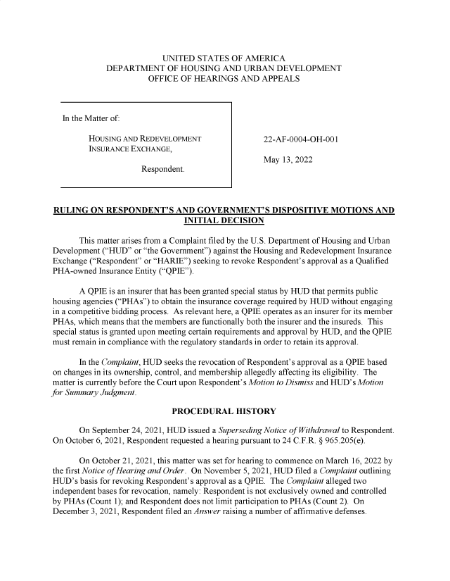 handle is hein.usfed/huddec0016 and id is 1 raw text is: 




             UNITED   STATES  OF AMERICA
DEPARTMENT OF HOUSING AND URBAN DEVELOPMENT
          OFFICE  OF HEARINGS   AND  APPEALS


In the Matter of:

      HOUSING AND REDEVELOPMENT
      INSURANCE EXCHANGE,

                   Respondent.


22-AF-0004-OH-001

May  13, 2022


RULING   ON  RESPONDENT'S AND GOVERNMENT'S DISPOSITIVE MOTIONS AND
                                INITIAL DECISION

       This matter arises from a Complaint filed by the U.S. Department of Housing and Urban
Development (HUD  or the Government) against the Housing and Redevelopment Insurance
Exchange (Respondent or HARIE) seeking to revoke Respondent's approval as a Qualified
PHA-owned  Insurance Entity (QPIE).

       A QPIE is an insurer that has been granted special status by HUD that permits public
housing agencies (PHAs) to obtain the insurance coverage required by HUD without engaging
in a competitive bidding process. As relevant here, a QPIE operates as an insurer for its member
PHAs, which means that the members are functionally both the insurer and the insureds. This
special status is granted upon meeting certain requirements and approval by HUD, and the QPIE
must remain in compliance with the regulatory standards in order to retain its approval.

       In the Complaint, HUD seeks the revocation of Respondent's approval as a QPIE based
on changes in its ownership, control, and membership allegedly affecting its eligibility. The
matter is currently before the Court upon Respondent's Motion to Dismiss and HUD's Motion
for Summary Judgment.

                             PROCEDURAL HISTORY

       On September 24, 2021, HUD issued a Superseding Notice of Withdrawal to Respondent.
On  October 6, 2021, Respondent requested a hearing pursuant to 24 C.F.R. § 965.205(e).

       On October 21, 2021, this matter was set for hearing to commence on March 16, 2022 by
the first Notice of Hearing and Order. On November 5, 2021, HUD filed a Complaint outlining
HUD's  basis for revoking Respondent's approval as a QPIE. The Complaint alleged two
independent bases for revocation, namely: Respondent is not exclusively owned and controlled
by PHAs  (Count 1); and Respondent does not limit participation to PHAs (Count 2). On
December  3, 2021, Respondent filed an Answer raising a number of affirmative defenses.


