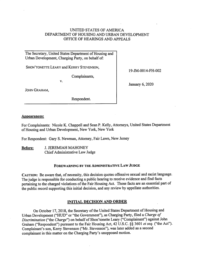 handle is hein.usfed/huddec0017 and id is 1 raw text is: 





                          UNITED   STATES  OF AMERICA
             DEPARTMENT OF HOUSING AND URBAN DEVELOPMENT
                       OFFICE  OF HEARINGS   AND  APPEALS


  The Secretary, United States Department of Housing and
  Urban Development, Charging Party, on behalf of:

  SHON'TONETTE  LEARY and KERRY STEVENSON,
                                                          19-JM-0014-FH-002
                           Complainants,
                     V.
                                                          January 6, 2020
  JOHN GRAHAM,

                           Respondent.



Appearances:

For Complainants: Nicole K. Chappell and Sean P. Kelly, Attorneys, United States Department
of Housing and Urban Development, New York, New York

For Respondent: Gary S. Newman, Attorney, Fair Lawn, New Jersey

Before:     J. JEREMIAH  MAHONEY
            Chief Administrative Law Judge


                  FOREWARNING  BY THE ADMINISTRATIVE LAW  JUDGE

CAUTION:  Be aware that, of necessity, this decision quotes offensive sexual and racist language.
The judge is responsible for conducting a public hearing to receive evidence and find facts
pertaining to the charged violations of the Fair Housing Act. Those facts are an essential part of
the public record supporting this initial decision, and any review by appellate authorities.


                         INITIAL  DECISION  AND  ORDER

      On October 17, 2018, the Secretary of the United States Department of Housing and
Urban Development (HUD or the Government), as Charging Party, filed a Charge of
Discrimination (the Charge) on behalf of Shon'tonette Leary (Complainant) against John
Graham (Respondent) pursuant to the Fair Housing Act, 42 U.S.C. §§ 3601 et seq. (the Act).
Complainant's son, Kerry Stevenson (Mr. Stevenson), was later added as a second
complainant in this matter on the Charging Party's unopposed motion.


