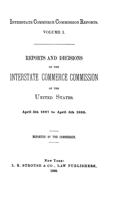 handle is hein.usfed/iccdec0001 and id is 1 raw text is: 



INTERSTATE COMMERCE COMMISSION REPORTS.


VOLUME I.


      REPORIh AND DECISIONS

                OF THE

INTERSTATE COMMERCE COMMISSION

                OF THE

          UTNITED STATES.


     April 5th 1887 to April 5th 1888.




         REPORTED BY TlE COMMISSION.




              NEw YoRK:
 L. K. STROUSE & CO., LAW PUBLISHERS,
                 1888.


