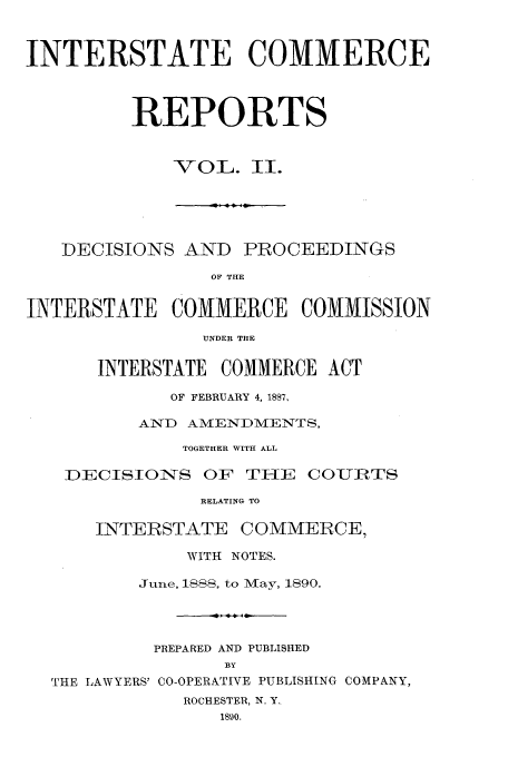 handle is hein.usfed/iccdec0002 and id is 1 raw text is: 


INTERSTATE COMMERCE


         REPORTS


             -VOL. lI.


   DECISIONS AND PROCEEDINGS
                OF THE

INTERSTATE   COMMERCE   COMMISSION
                UNDER THE

      INTERSTATE COMMERCE ACT
             OF FEBRUARY 4, 1887,
          AND AMENDMENTS,
              TOGETHER WITH ALL

   DECISIOiNS OF TME     COUIRTS
               RELATING TO

      INTERSTATE COMMERCE,
              WITH NOTES.
          June, ISSS, to May, 1890.



          PREPARED AND PUBLISHED
                  BY
  THE LAWYERS' CO-OPERATIVE PUBLISHING COMPANY,
              ROCHESTER, N. Y.
                 1890.



