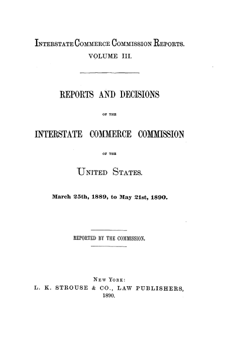 handle is hein.usfed/iccdec0003 and id is 1 raw text is: 




INTERSTATE COMMERCE COMMISSION REPORTS.


VOLUME III.


      REPORTS AND DECISIONS

                 OF THE


INTERSTATE    COMMERCE    COMMISSION

                 OF THE


          UTNITED STATES.


    March 25th, 1889, to May 21st, 1890.




          REPORTED BY THE COMMISSION.





               NEW YORK:
L. K. STROUSE & CO., LAW PUBLISHERS,
                 1890.



