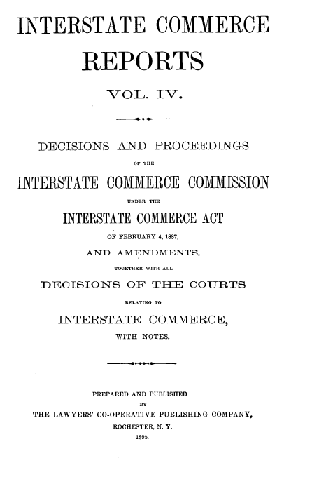handle is hein.usfed/iccdec0004 and id is 1 raw text is: 

INTERSTATE COMMERCE


         REPORTS


            VOL. IV.

              .-.---.  D-


   DECISIONS AND PROCEEDINGS
                OF 'IHE

INTERSTATE COMMERCE COMMISSION
               UNDER THE

      INTERSTATE COMMERCE ACT
             OF FEBRUARY 4, 1887,
          AND AMENDMENTS,
              TOGETHER WITH ALL

   DECISIONS OF TIE COURTS
               RELATING TO

      INTERSTATE COMMERCE,
              WITH NOTES.





          PREPARED AND PUBLISHED
                 BY
  THE LAWYERS' CO-OPERATIVE PUBLISHING COMPANY,
             ROCHESTER, N. Y.
                 1895.


