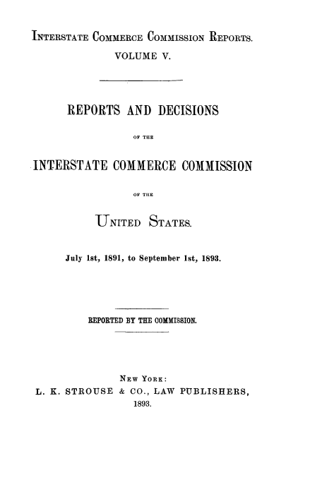 handle is hein.usfed/iccdec0005 and id is 1 raw text is: 

INTERSTATE COMMERCE COMMISSION REPORTS.


VOLUME V.


      REPORTS AND DECISIONS

                 OF THE


INTERSTATE COMMERCE COMMISSION

                 OF THE


          UNITED STATES.


     July 1st, 1891, to September 1st, 1893.





         REPORTED BY THE COMMISSION.




               NEW YORK:
L. K. STROUSE & CO., LAW PUBLISHERS,
                 1893.


