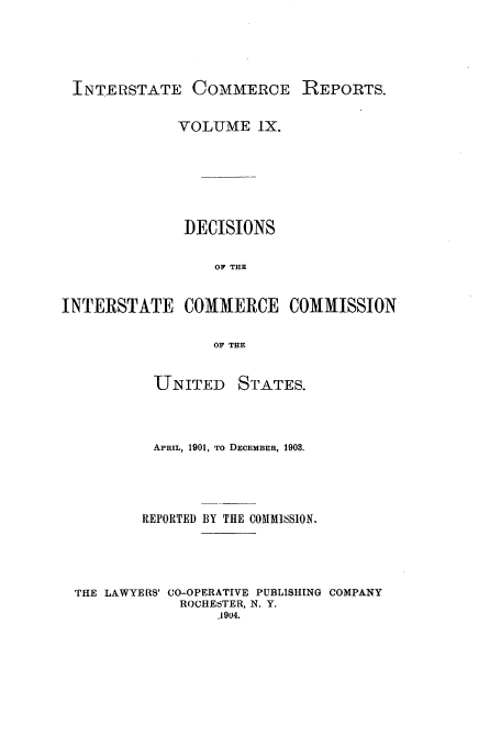 handle is hein.usfed/iccdec0009 and id is 1 raw text is: 




INTERSTATE COMMERCE REPORTS.

              VOLUME IX.






              DECISIONS

                  OF THE


INTERSTATE COMMERCE COMMISSION

                  OF THE


           UNITED STATES.



           APRIL, 1901, TO DECEMBER, 1908.




         REPORTED BY THE COMMI6SION,




 THE LAWYERS' CO-OPERATIVE PUBLISHING COMPANY
              ROCHESTER, N. Y.
                  .1904.


