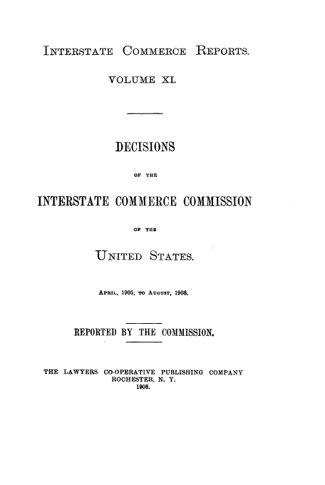 handle is hein.usfed/iccdec0011 and id is 1 raw text is: 



INTERSTATE     COMMERCE    REPORTS.


            VOLUME XI.






              DECISIONS

                 OF THE


INTERSTATE COMMERCE COMMISSION

                 OF THU


          UNITED    STATES.


          APRIL, 1905, To AUGUST, 1906.



      REPORTED BY THE COMMISSION.



 THE LAWYERS CO-OPERATIVE PUBLISHING COMPANY
             ROCHESTER, N. Y.
                 1906.


