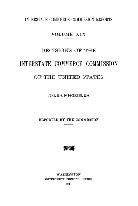 handle is hein.usfed/iccdec0019 and id is 1 raw text is: 


  INTERSTATE COMMERCE COMMISSION REPORTS


            VOLUME XIX


        DECISIONS OF THE


INTERSTATE COMMERCE COMMISSION


      OF THE UNITED STATES



           JUNE, 1910, TO DECEMBER, 1910




        REPORTED BY THE COMMISSION











              WASHINGTON
          GOVERNMENT PRINTING OFFICE
                  1911


