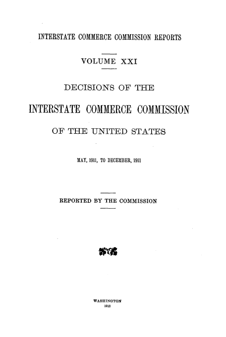 handle is hein.usfed/iccdec0021 and id is 1 raw text is: 



  INTERSTATE COMMERCE COMMISSION REPORTS


            VOLUME XXI


        DECISIONS OF THE


INTERSTATE COMMERCE COMMISSION


     OF THE -UNITED STATES



           MAY, 1911, TO DECEMBER, 1911




       REPORTED BY THE COMMISSION


WASHINGTON
   1912


